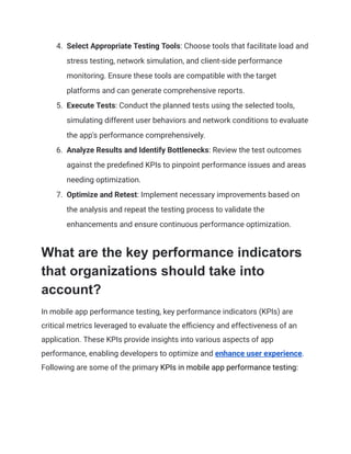4.​ Select Appropriate Testing Tools: Choose tools that facilitate load and
stress testing, network simulation, and client-side performance
monitoring. Ensure these tools are compatible with the target
platforms and can generate comprehensive reports.
5.​ Execute Tests: Conduct the planned tests using the selected tools,
simulating different user behaviors and network conditions to evaluate
the app's performance comprehensively.
6.​ Analyze Results and Identify Bottlenecks: Review the test outcomes
against the predefined KPIs to pinpoint performance issues and areas
needing optimization.
7.​ Optimize and Retest: Implement necessary improvements based on
the analysis and repeat the testing process to validate the
enhancements and ensure continuous performance optimization.
What are the key performance indicators
that organizations should take into
account?
In mobile app performance testing, key performance indicators (KPIs) are
critical metrics leveraged to evaluate the efficiency and effectiveness of an
application. These KPIs provide insights into various aspects of app
performance, enabling developers to optimize and enhance user experience.
Following are some of the primary KPIs in mobile app performance testing:
 