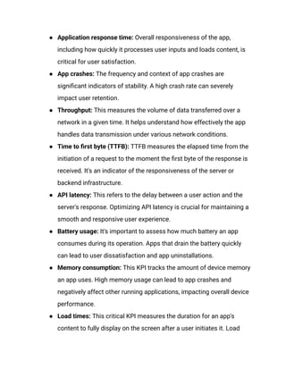 ●​ Application response time: Overall responsiveness of the app,
including how quickly it processes user inputs and loads content, is
critical for user satisfaction.
●​ App crashes: The frequency and context of app crashes are
significant indicators of stability. A high crash rate can severely
impact user retention.
●​ Throughput: This measures the volume of data transferred over a
network in a given time. It helps understand how effectively the app
handles data transmission under various network conditions.
●​ Time to first byte (TTFB): TTFB measures the elapsed time from the
initiation of a request to the moment the first byte of the response is
received. It's an indicator of the responsiveness of the server or
backend infrastructure.
●​ API latency: This refers to the delay between a user action and the
server's response. Optimizing API latency is crucial for maintaining a
smooth and responsive user experience.
●​ Battery usage: It's important to assess how much battery an app
consumes during its operation. Apps that drain the battery quickly
can lead to user dissatisfaction and app uninstallations.
●​ Memory consumption: This KPI tracks the amount of device memory
an app uses. High memory usage can lead to app crashes and
negatively affect other running applications, impacting overall device
performance.
●​ Load times: This critical KPI measures the duration for an app's
content to fully display on the screen after a user initiates it. Load
 