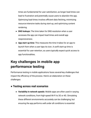 times are fundamental for user satisfaction, as longer load times can
lead to frustration and potentially cause users to abandon the app.
Optimizing load times involves efficient data fetching, minimizing
resource-intensive tasks during start-up, and optimizing content
rendering.
●​ DNS lookups: The time taken for DNS resolution when a user
accesses the app can impact load times and overall app
responsiveness.
●​ App start-up time: This measures the time it takes for an app to
launch from when a user taps its icon. A swift start-up time is
essential for user retention, as users typically expect quick access to
app functionalities.
Key challenges in mobile app
performance testing
Performance testing in mobile applications faces several key challenges that
impact the efficiency of the process. Here's an elaboration on these
challenges:
● Testing across real scenarios
●​ Variability in network speeds: Mobile apps are often used in varying
network conditions, from high-speed Wi-Fi to 3G or 4G. Simulating
these different environments accurately can be challenging, but
ensuring the app performs well under all conditions is essential.
 