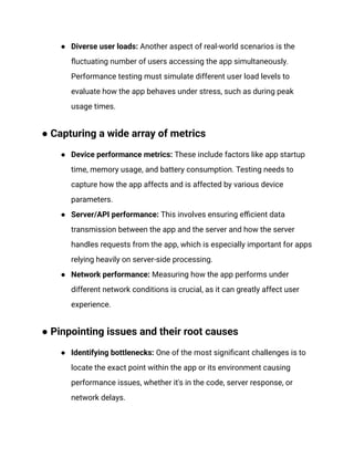●​ Diverse user loads: Another aspect of real-world scenarios is the
fluctuating number of users accessing the app simultaneously.
Performance testing must simulate different user load levels to
evaluate how the app behaves under stress, such as during peak
usage times.
● Capturing a wide array of metrics
●​ Device performance metrics: These include factors like app startup
time, memory usage, and battery consumption. Testing needs to
capture how the app affects and is affected by various device
parameters.
●​ Server/API performance: This involves ensuring efficient data
transmission between the app and the server and how the server
handles requests from the app, which is especially important for apps
relying heavily on server-side processing.
●​ Network performance: Measuring how the app performs under
different network conditions is crucial, as it can greatly affect user
experience.
● Pinpointing issues and their root causes
●​ Identifying bottlenecks: One of the most significant challenges is to
locate the exact point within the app or its environment causing
performance issues, whether it's in the code, server response, or
network delays.
 