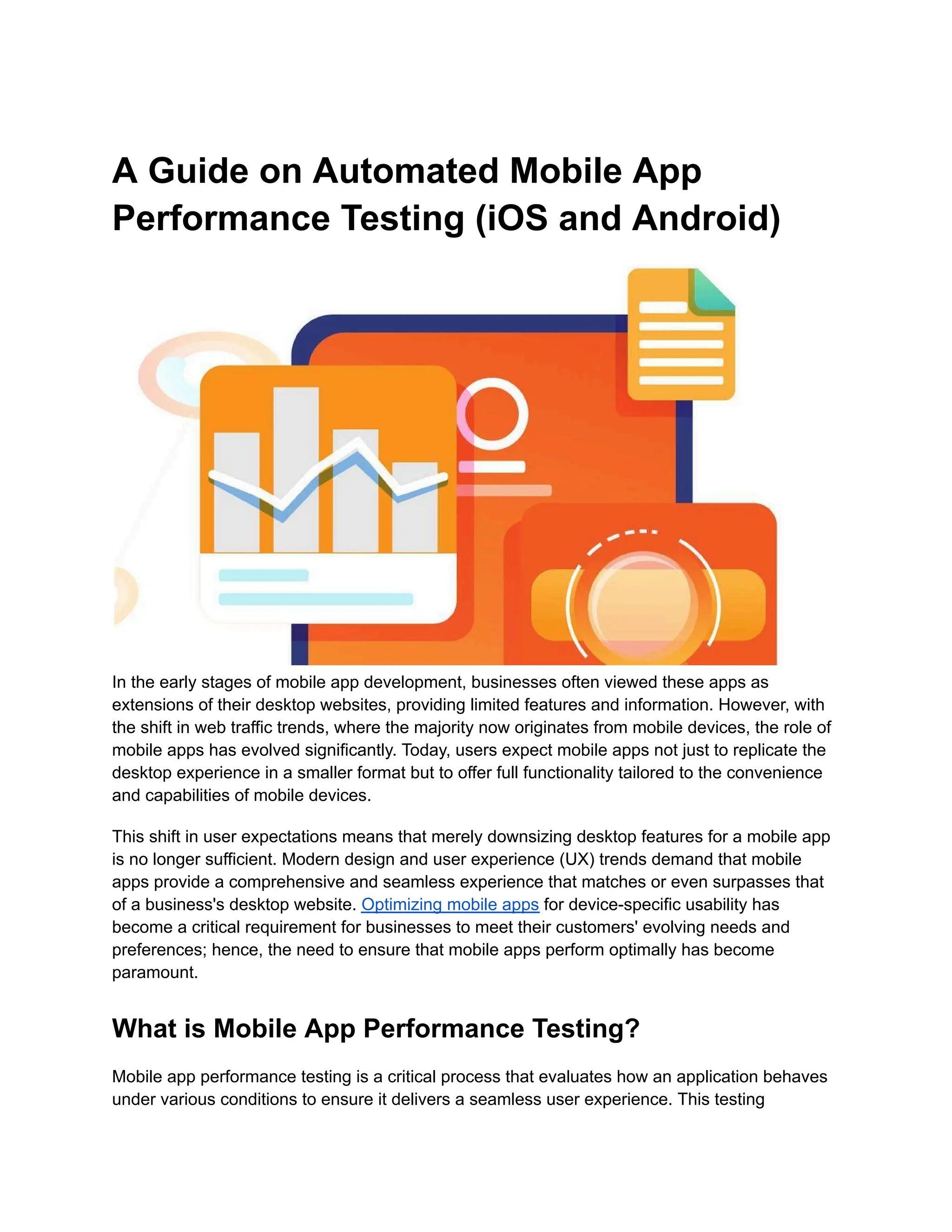 A Guide on Automated Mobile App Performance Testing (iOS and Android) In the early stages of mobile app development, businesses often viewed these apps as extensions of their desktop websites, providing limited features and information. However, with the shift in web traffic trends, where the majority now originates from mobile devices, the role of mobile apps has evolved significantly. Today, users expect mobile apps not just to replicate the desktop experience in a smaller format but to offer full functionality tailored to the convenience and capabilities of mobile devices. This shift in user expectations means that merely downsizing desktop features for a mobile app is no longer sufficient. Modern design and user experience (UX) trends demand that mobile apps provide a comprehensive and seamless experience that matches or even surpasses that of a business's desktop website. Optimizing mobile apps for device-specific usability has become a critical requirement for businesses to meet their customers' evolving needs and preferences; hence, the need to ensure that mobile apps perform optimally has become paramount. What is Mobile App Performance Testing? Mobile app performance testing is a critical process that evaluates how an application behaves under various conditions to ensure it delivers a seamless user experience. This testing 
