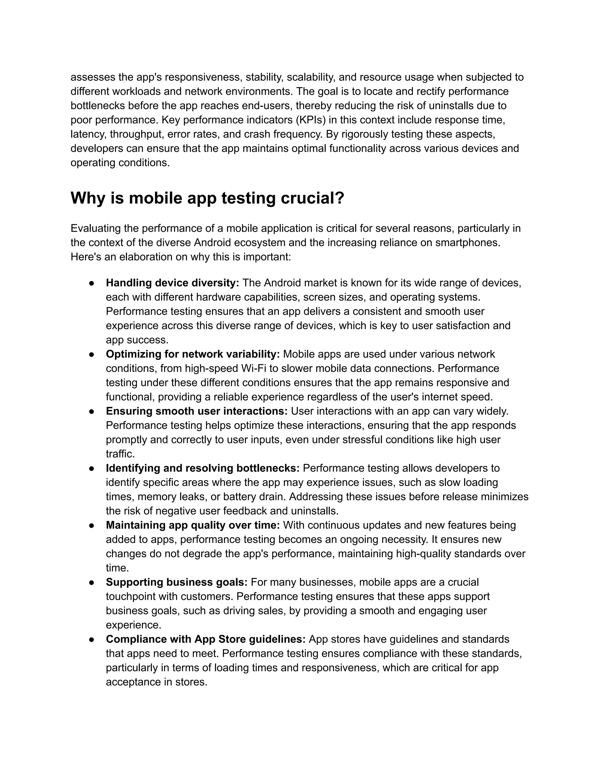 assesses the app's responsiveness, stability, scalability, and resource usage when subjected to different workloads and network environments. The goal is to locate and rectify performance bottlenecks before the app reaches end-users, thereby reducing the risk of uninstalls due to poor performance. Key performance indicators (KPIs) in this context include response time, latency, throughput, error rates, and crash frequency. By rigorously testing these aspects, developers can ensure that the app maintains optimal functionality across various devices and operating conditions. Why is mobile app testing crucial? Evaluating the performance of a mobile application is critical for several reasons, particularly in the context of the diverse Android ecosystem and the increasing reliance on smartphones. Here's an elaboration on why this is important: ●​ Handling device diversity: The Android market is known for its wide range of devices, each with different hardware capabilities, screen sizes, and operating systems. Performance testing ensures that an app delivers a consistent and smooth user experience across this diverse range of devices, which is key to user satisfaction and app success. ●​ Optimizing for network variability: Mobile apps are used under various network conditions, from high-speed Wi-Fi to slower mobile data connections. Performance testing under these different conditions ensures that the app remains responsive and functional, providing a reliable experience regardless of the user's internet speed. ●​ Ensuring smooth user interactions: User interactions with an app can vary widely. Performance testing helps optimize these interactions, ensuring that the app responds promptly and correctly to user inputs, even under stressful conditions like high user traffic. ●​ Identifying and resolving bottlenecks: Performance testing allows developers to identify specific areas where the app may experience issues, such as slow loading times, memory leaks, or battery drain. Addressing these issues before release minimizes the risk of negative user feedback and uninstalls. ●​ Maintaining app quality over time: With continuous updates and new features being added to apps, performance testing becomes an ongoing necessity. It ensures new changes do not degrade the app's performance, maintaining high-quality standards over time. ●​ Supporting business goals: For many businesses, mobile apps are a crucial touchpoint with customers. Performance testing ensures that these apps support business goals, such as driving sales, by providing a smooth and engaging user experience. ●​ Compliance with App Store guidelines: App stores have guidelines and standards that apps need to meet. Performance testing ensures compliance with these standards, particularly in terms of loading times and responsiveness, which are critical for app acceptance in stores. 