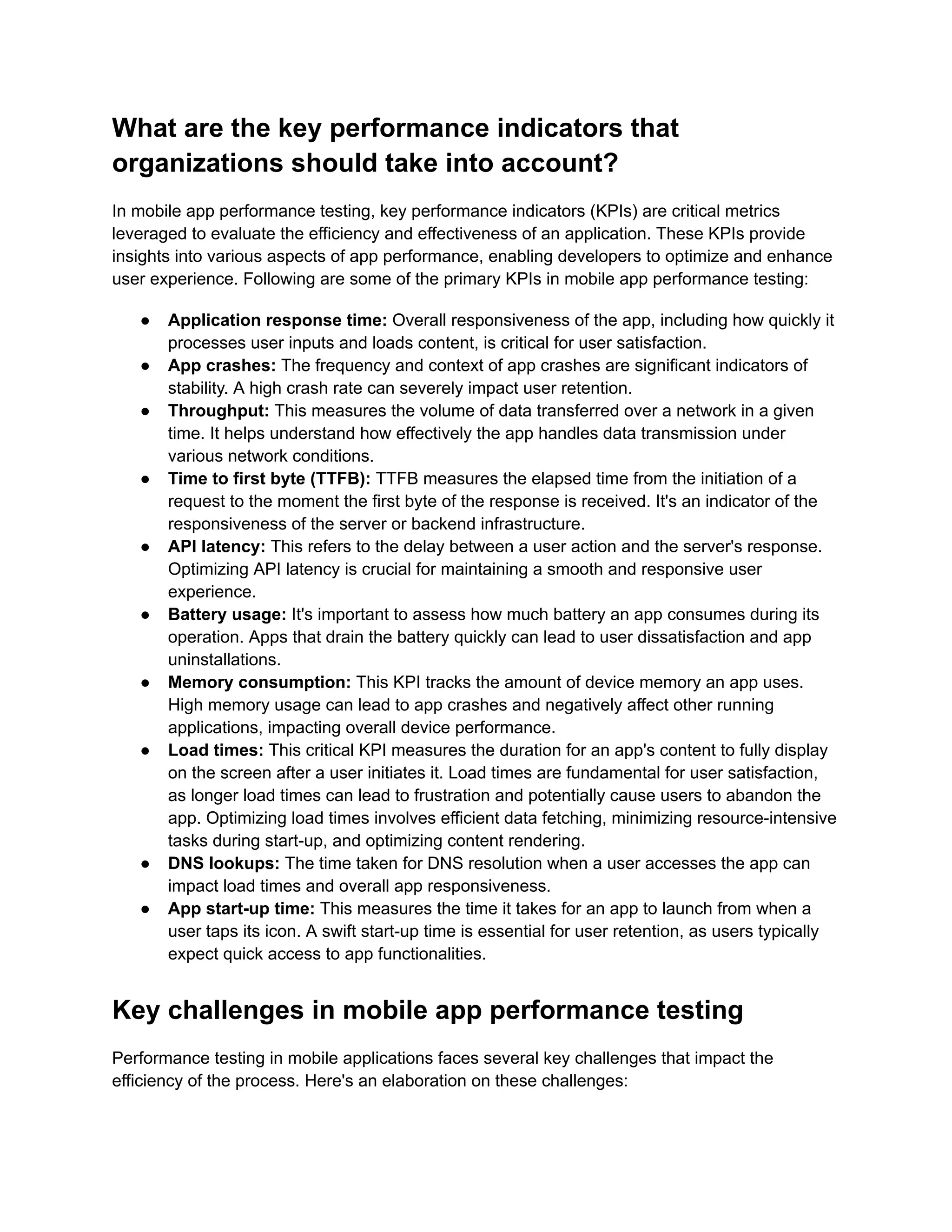 What are the key performance indicators that organizations should take into account? In mobile app performance testing, key performance indicators (KPIs) are critical metrics leveraged to evaluate the efficiency and effectiveness of an application. These KPIs provide insights into various aspects of app performance, enabling developers to optimize and enhance user experience. Following are some of the primary KPIs in mobile app performance testing: ●​ Application response time: Overall responsiveness of the app, including how quickly it processes user inputs and loads content, is critical for user satisfaction. ●​ App crashes: The frequency and context of app crashes are significant indicators of stability. A high crash rate can severely impact user retention. ●​ Throughput: This measures the volume of data transferred over a network in a given time. It helps understand how effectively the app handles data transmission under various network conditions. ●​ Time to first byte (TTFB): TTFB measures the elapsed time from the initiation of a request to the moment the first byte of the response is received. It's an indicator of the responsiveness of the server or backend infrastructure. ●​ API latency: This refers to the delay between a user action and the server's response. Optimizing API latency is crucial for maintaining a smooth and responsive user experience. ●​ Battery usage: It's important to assess how much battery an app consumes during its operation. Apps that drain the battery quickly can lead to user dissatisfaction and app uninstallations. ●​ Memory consumption: This KPI tracks the amount of device memory an app uses. High memory usage can lead to app crashes and negatively affect other running applications, impacting overall device performance. ●​ Load times: This critical KPI measures the duration for an app's content to fully display on the screen after a user initiates it. Load times are fundamental for user satisfaction, as longer load times can lead to frustration and potentially cause users to abandon the app. Optimizing load times involves efficient data fetching, minimizing resource-intensive tasks during start-up, and optimizing content rendering. ●​ DNS lookups: The time taken for DNS resolution when a user accesses the app can impact load times and overall app responsiveness. ●​ App start-up time: This measures the time it takes for an app to launch from when a user taps its icon. A swift start-up time is essential for user retention, as users typically expect quick access to app functionalities. Key challenges in mobile app performance testing Performance testing in mobile applications faces several key challenges that impact the efficiency of the process. Here's an elaboration on these challenges: 