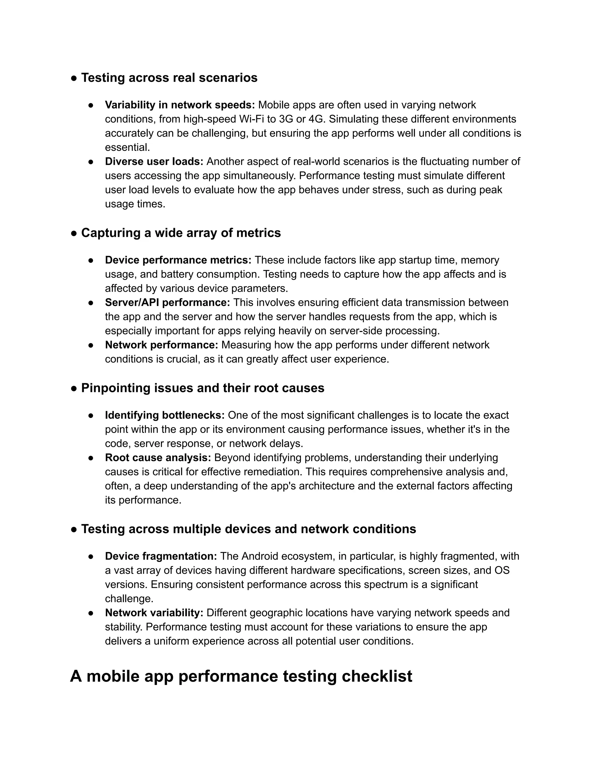● Testing across real scenarios ●​ Variability in network speeds: Mobile apps are often used in varying network conditions, from high-speed Wi-Fi to 3G or 4G. Simulating these different environments accurately can be challenging, but ensuring the app performs well under all conditions is essential. ●​ Diverse user loads: Another aspect of real-world scenarios is the fluctuating number of users accessing the app simultaneously. Performance testing must simulate different user load levels to evaluate how the app behaves under stress, such as during peak usage times. ● Capturing a wide array of metrics ●​ Device performance metrics: These include factors like app startup time, memory usage, and battery consumption. Testing needs to capture how the app affects and is affected by various device parameters. ●​ Server/API performance: This involves ensuring efficient data transmission between the app and the server and how the server handles requests from the app, which is especially important for apps relying heavily on server-side processing. ●​ Network performance: Measuring how the app performs under different network conditions is crucial, as it can greatly affect user experience. ● Pinpointing issues and their root causes ●​ Identifying bottlenecks: One of the most significant challenges is to locate the exact point within the app or its environment causing performance issues, whether it's in the code, server response, or network delays. ●​ Root cause analysis: Beyond identifying problems, understanding their underlying causes is critical for effective remediation. This requires comprehensive analysis and, often, a deep understanding of the app's architecture and the external factors affecting its performance. ● Testing across multiple devices and network conditions ●​ Device fragmentation: The Android ecosystem, in particular, is highly fragmented, with a vast array of devices having different hardware specifications, screen sizes, and OS versions. Ensuring consistent performance across this spectrum is a significant challenge. ●​ Network variability: Different geographic locations have varying network speeds and stability. Performance testing must account for these variations to ensure the app delivers a uniform experience across all potential user conditions. A mobile app performance testing checklist 