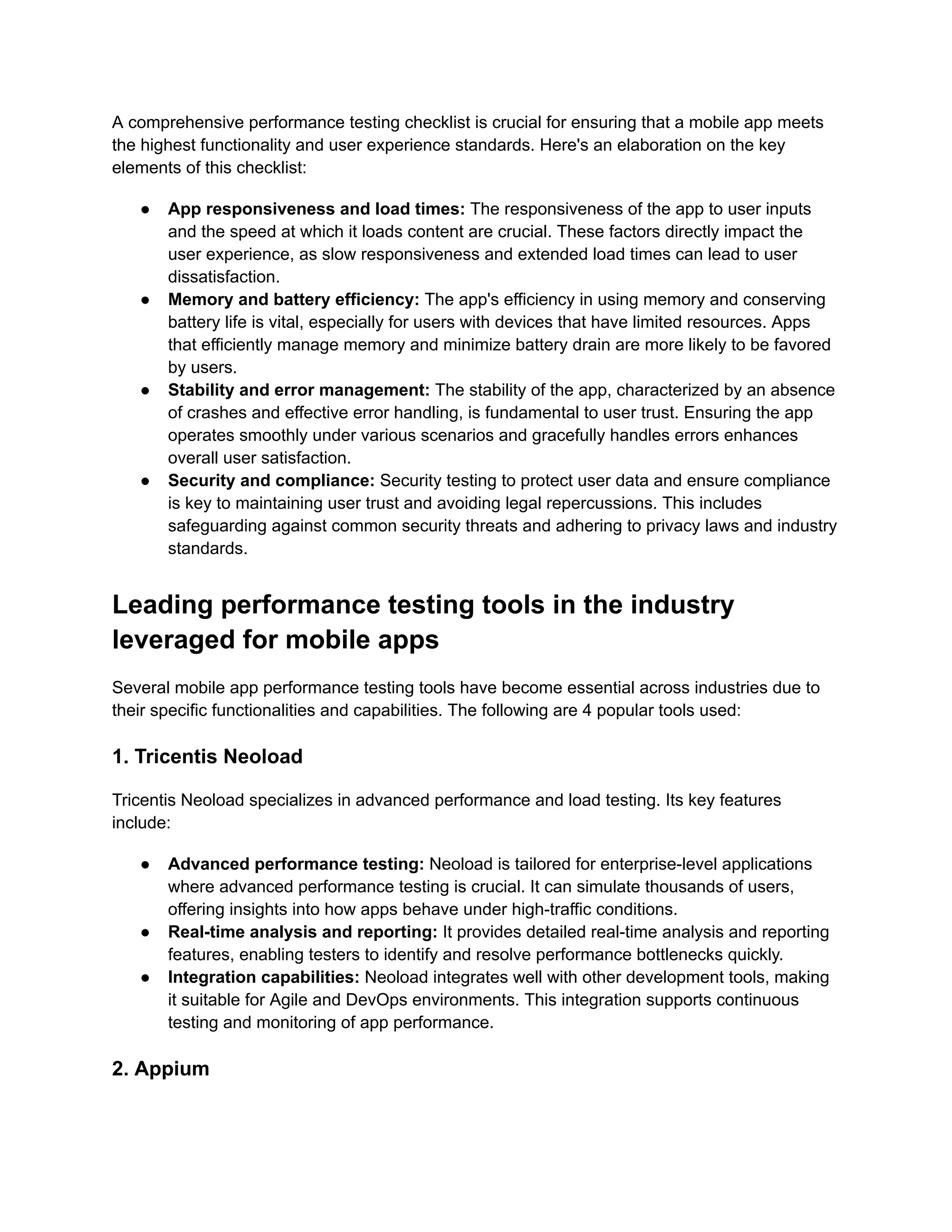 A comprehensive performance testing checklist is crucial for ensuring that a mobile app meets the highest functionality and user experience standards. Here's an elaboration on the key elements of this checklist: ●​ App responsiveness and load times: The responsiveness of the app to user inputs and the speed at which it loads content are crucial. These factors directly impact the user experience, as slow responsiveness and extended load times can lead to user dissatisfaction. ●​ Memory and battery efficiency: The app's efficiency in using memory and conserving battery life is vital, especially for users with devices that have limited resources. Apps that efficiently manage memory and minimize battery drain are more likely to be favored by users. ●​ Stability and error management: The stability of the app, characterized by an absence of crashes and effective error handling, is fundamental to user trust. Ensuring the app operates smoothly under various scenarios and gracefully handles errors enhances overall user satisfaction. ●​ Security and compliance: Security testing to protect user data and ensure compliance is key to maintaining user trust and avoiding legal repercussions. This includes safeguarding against common security threats and adhering to privacy laws and industry standards. Leading performance testing tools in the industry leveraged for mobile apps Several mobile app performance testing tools have become essential across industries due to their specific functionalities and capabilities. The following are 4 popular tools used: 1. Tricentis Neoload Tricentis Neoload specializes in advanced performance and load testing. Its key features include: ●​ Advanced performance testing: Neoload is tailored for enterprise-level applications where advanced performance testing is crucial. It can simulate thousands of users, offering insights into how apps behave under high-traffic conditions. ●​ Real-time analysis and reporting: It provides detailed real-time analysis and reporting features, enabling testers to identify and resolve performance bottlenecks quickly. ●​ Integration capabilities: Neoload integrates well with other development tools, making it suitable for Agile and DevOps environments. This integration supports continuous testing and monitoring of app performance. 2. Appium 