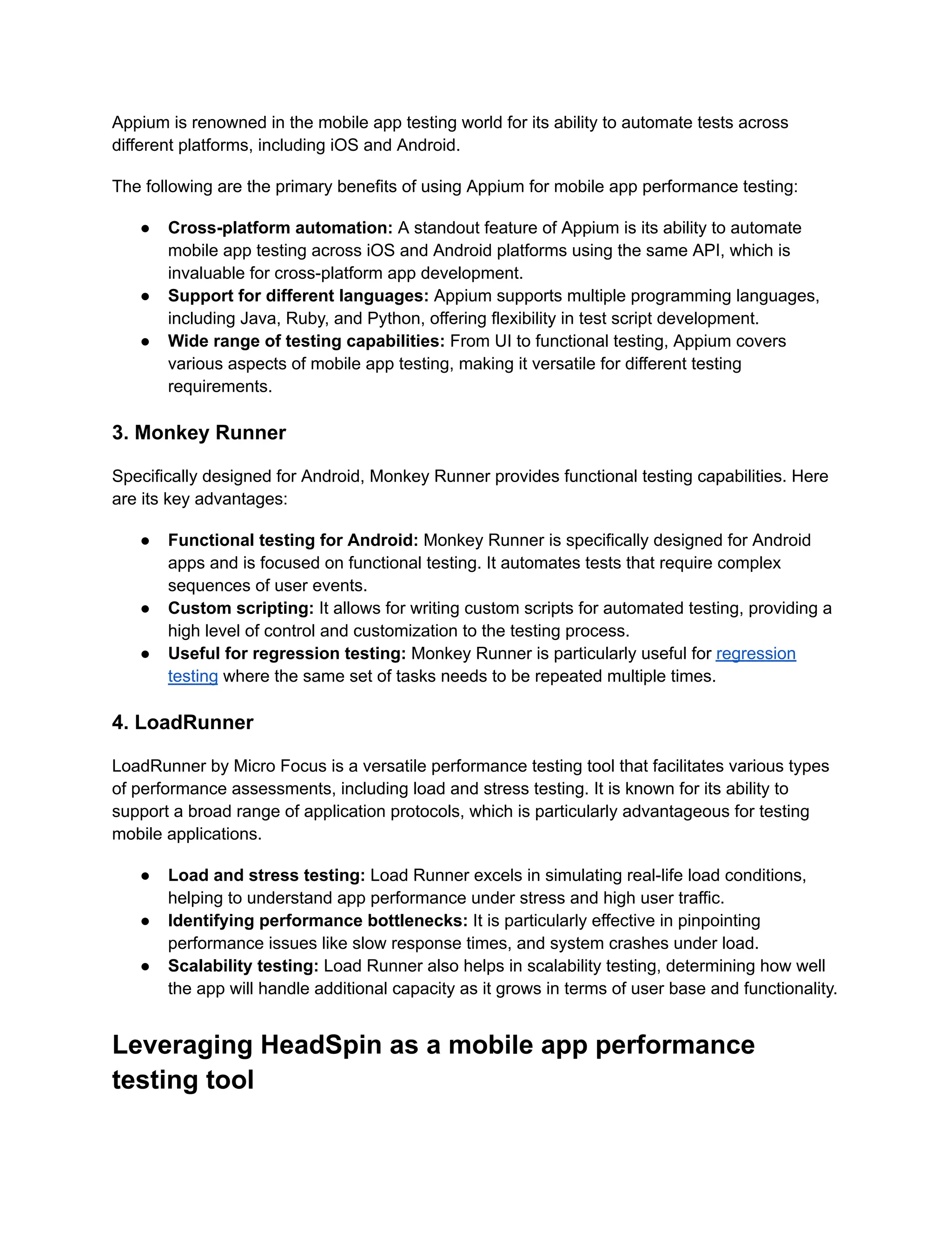 Appium is renowned in the mobile app testing world for its ability to automate tests across different platforms, including iOS and Android. The following are the primary benefits of using Appium for mobile app performance testing: ●​ Cross-platform automation: A standout feature of Appium is its ability to automate mobile app testing across iOS and Android platforms using the same API, which is invaluable for cross-platform app development. ●​ Support for different languages: Appium supports multiple programming languages, including Java, Ruby, and Python, offering flexibility in test script development. ●​ Wide range of testing capabilities: From UI to functional testing, Appium covers various aspects of mobile app testing, making it versatile for different testing requirements. 3. Monkey Runner Specifically designed for Android, Monkey Runner provides functional testing capabilities. Here are its key advantages: ●​ Functional testing for Android: Monkey Runner is specifically designed for Android apps and is focused on functional testing. It automates tests that require complex sequences of user events. ●​ Custom scripting: It allows for writing custom scripts for automated testing, providing a high level of control and customization to the testing process. ●​ Useful for regression testing: Monkey Runner is particularly useful for regression testing where the same set of tasks needs to be repeated multiple times. 4. LoadRunner LoadRunner by Micro Focus is a versatile performance testing tool that facilitates various types of performance assessments, including load and stress testing. It is known for its ability to support a broad range of application protocols, which is particularly advantageous for testing mobile applications. ●​ Load and stress testing: Load Runner excels in simulating real-life load conditions, helping to understand app performance under stress and high user traffic. ●​ Identifying performance bottlenecks: It is particularly effective in pinpointing performance issues like slow response times, and system crashes under load. ●​ Scalability testing: Load Runner also helps in scalability testing, determining how well the app will handle additional capacity as it grows in terms of user base and functionality. Leveraging HeadSpin as a mobile app performance testing tool 