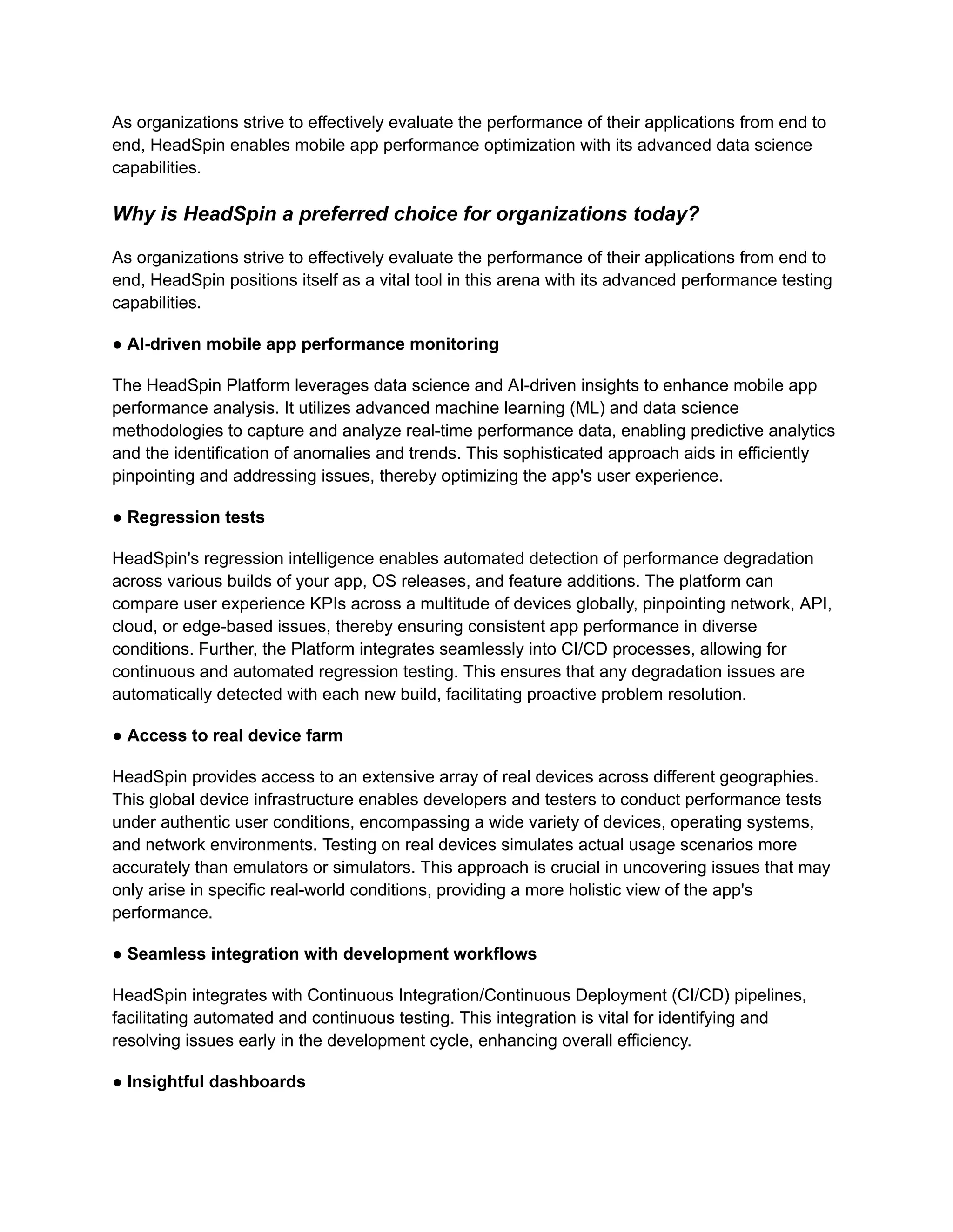 As organizations strive to effectively evaluate the performance of their applications from end to end, HeadSpin enables mobile app performance optimization with its advanced data science capabilities. Why is HeadSpin a preferred choice for organizations today? As organizations strive to effectively evaluate the performance of their applications from end to end, HeadSpin positions itself as a vital tool in this arena with its advanced performance testing capabilities. ● AI-driven mobile app performance monitoring The HeadSpin Platform leverages data science and AI-driven insights to enhance mobile app performance analysis. It utilizes advanced machine learning (ML) and data science methodologies to capture and analyze real-time performance data, enabling predictive analytics and the identification of anomalies and trends. This sophisticated approach aids in efficiently pinpointing and addressing issues, thereby optimizing the app's user experience. ● Regression tests HeadSpin's regression intelligence enables automated detection of performance degradation across various builds of your app, OS releases, and feature additions. The platform can compare user experience KPIs across a multitude of devices globally, pinpointing network, API, cloud, or edge-based issues, thereby ensuring consistent app performance in diverse conditions. Further, the Platform integrates seamlessly into CI/CD processes, allowing for continuous and automated regression testing. This ensures that any degradation issues are automatically detected with each new build, facilitating proactive problem resolution. ● Access to real device farm HeadSpin provides access to an extensive array of real devices across different geographies. This global device infrastructure enables developers and testers to conduct performance tests under authentic user conditions, encompassing a wide variety of devices, operating systems, and network environments. Testing on real devices simulates actual usage scenarios more accurately than emulators or simulators. This approach is crucial in uncovering issues that may only arise in specific real-world conditions, providing a more holistic view of the app's performance. ● Seamless integration with development workflows HeadSpin integrates with Continuous Integration/Continuous Deployment (CI/CD) pipelines, facilitating automated and continuous testing. This integration is vital for identifying and resolving issues early in the development cycle, enhancing overall efficiency. ● Insightful dashboards 