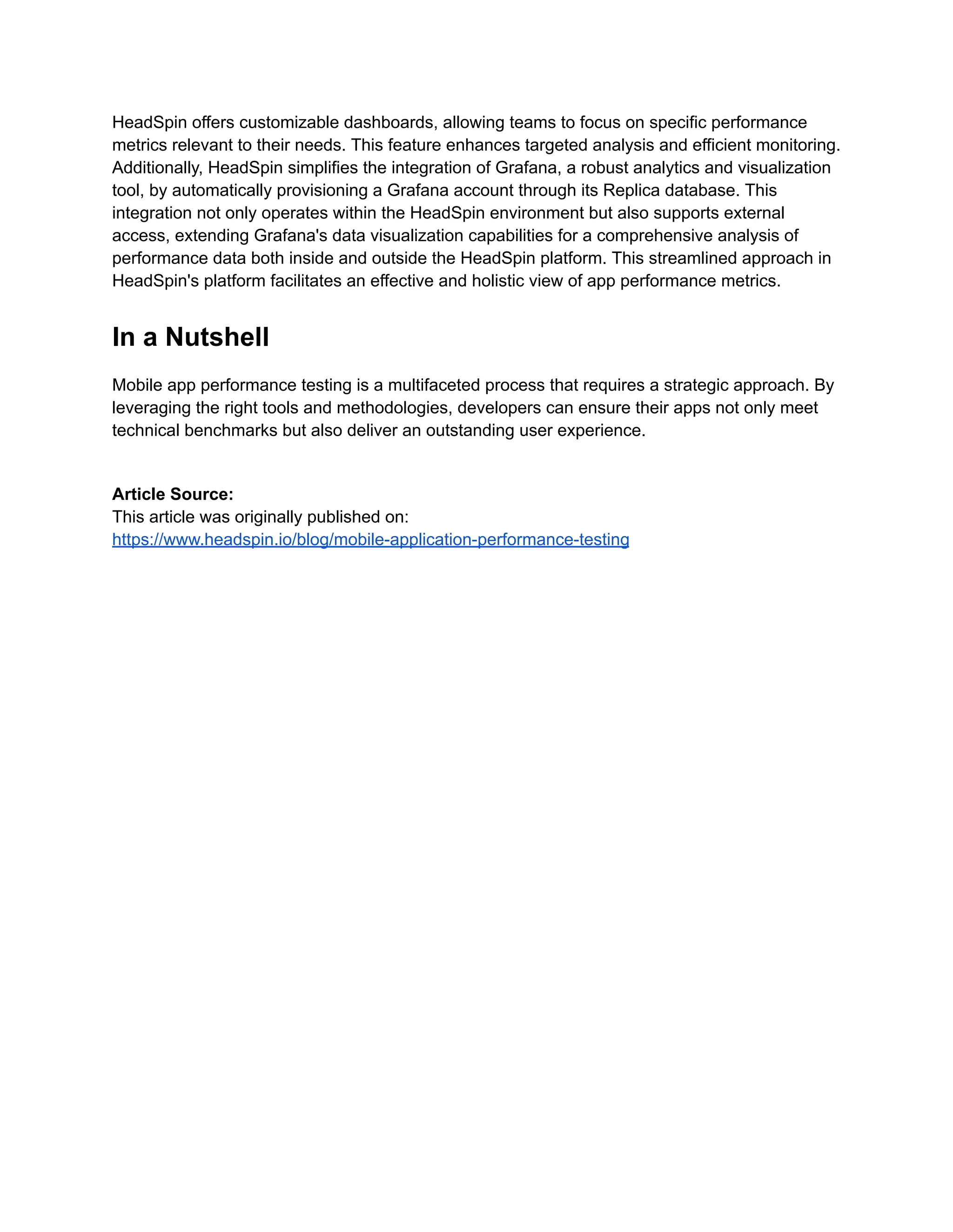 HeadSpin offers customizable dashboards, allowing teams to focus on specific performance metrics relevant to their needs. This feature enhances targeted analysis and efficient monitoring. Additionally, HeadSpin simplifies the integration of Grafana, a robust analytics and visualization tool, by automatically provisioning a Grafana account through its Replica database. This integration not only operates within the HeadSpin environment but also supports external access, extending Grafana's data visualization capabilities for a comprehensive analysis of performance data both inside and outside the HeadSpin platform. This streamlined approach in HeadSpin's platform facilitates an effective and holistic view of app performance metrics. In a Nutshell Mobile app performance testing is a multifaceted process that requires a strategic approach. By leveraging the right tools and methodologies, developers can ensure their apps not only meet technical benchmarks but also deliver an outstanding user experience. Article Source: This article was originally published on: https://www.headspin.io/blog/mobile-application-performance-testing 
