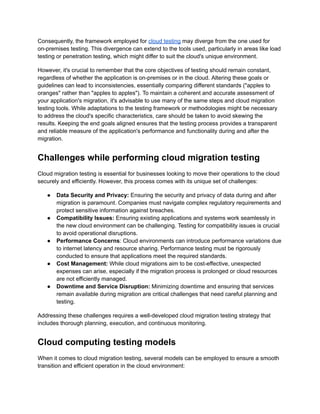 Consequently, the framework employed for cloud testing may diverge from the one used for
on-premises testing. This divergence can extend to the tools used, particularly in areas like load
testing or penetration testing, which might differ to suit the cloud's unique environment.
However, it's crucial to remember that the core objectives of testing should remain constant,
regardless of whether the application is on-premises or in the cloud. Altering these goals or
guidelines can lead to inconsistencies, essentially comparing different standards ("apples to
oranges" rather than "apples to apples"). To maintain a coherent and accurate assessment of
your application's migration, it's advisable to use many of the same steps and cloud migration
testing tools. While adaptations to the testing framework or methodologies might be necessary
to address the cloud's specific characteristics, care should be taken to avoid skewing the
results. Keeping the end goals aligned ensures that the testing process provides a transparent
and reliable measure of the application's performance and functionality during and after the
migration.
Challenges while performing cloud migration testing
Cloud migration testing is essential for businesses looking to move their operations to the cloud
securely and efficiently. However, this process comes with its unique set of challenges:
●​ Data Security and Privacy: Ensuring the security and privacy of data during and after
migration is paramount. Companies must navigate complex regulatory requirements and
protect sensitive information against breaches.
●​ Compatibility Issues: Ensuring existing applications and systems work seamlessly in
the new cloud environment can be challenging. Testing for compatibility issues is crucial
to avoid operational disruptions.
●​ Performance Concerns: Cloud environments can introduce performance variations due
to internet latency and resource sharing. Performance testing must be rigorously
conducted to ensure that applications meet the required standards.
●​ Cost Management: While cloud migrations aim to be cost-effective, unexpected
expenses can arise, especially if the migration process is prolonged or cloud resources
are not efficiently managed.
●​ Downtime and Service Disruption: Minimizing downtime and ensuring that services
remain available during migration are critical challenges that need careful planning and
testing.
Addressing these challenges requires a well-developed cloud migration testing strategy that
includes thorough planning, execution, and continuous monitoring.
Cloud computing testing models
When it comes to cloud migration testing, several models can be employed to ensure a smooth
transition and efficient operation in the cloud environment:
 