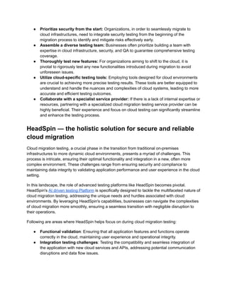 ●​ Prioritize security from the start: Organizations, in order to seamlessly migrate to
cloud infrastructures, need to integrate security testing from the beginning of the
migration process to identify and mitigate risks effectively early.
●​ Assemble a diverse testing team: Businesses often prioritize building a team with
expertise in cloud infrastructure, security, and QA to guarantee comprehensive testing
coverage.
●​ Thoroughly test new features: For organizations aiming to shift to the cloud, it is
pivotal to rigorously test any new functionalities introduced during migration to avoid
unforeseen issues.
●​ Utilize cloud-specific testing tools: EmployIng tools designed for cloud environments
are crucial to achieving more precise testing results. These tools are better equipped to
understand and handle the nuances and complexities of cloud systems, leading to more
accurate and efficient testing outcomes.
●​ Collaborate with a specialist service provider: If there is a lack of internal expertise or
resources, partnering with a specialized cloud migration testing service provider can be
highly beneficial. Their experience and focus on cloud testing can significantly streamline
and enhance the testing process.
HeadSpin — the holistic solution for secure and reliable
cloud migration
Cloud migration testing, a crucial phase in the transition from traditional on-premises
infrastructures to more dynamic cloud environments, presents a myriad of challenges. This
process is intricate, ensuring their optimal functionality and integration in a new, often more
complex environment. These challenges range from ensuring security and compliance to
maintaining data integrity to validating application performance and user experience in the cloud
setting.
In this landscape, the role of advanced testing platforms like HeadSpin becomes pivotal.
HeadSpin's AI driven testing Platform is specifically designed to tackle the multifaceted nature of
cloud migration testing, addressing the unique needs and hurdles associated with cloud
environments. By leveraging HeadSpin's capabilities, businesses can navigate the complexities
of cloud migration more smoothly, ensuring a seamless transition with negligible disruption to
their operations.
Following are areas where HeadSpin helps focus on during cloud migration testing:
●​ Functional validation: Ensuring that all application features and functions operate
correctly in the cloud, maintaining user experience and operational integrity.
●​ Integration testing challenges: Testing the compatibility and seamless integration of
the application with new cloud services and APIs, addressing potential communication
disruptions and data flow issues.
 