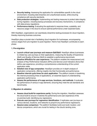 ●​ Security testing: Assessing the application for vulnerabilities specific to the cloud
environment, including data breaches and unauthorized access, while ensuring
compliance with security standards.
●​ Data protection strategies: Implementing and testing measures to protect data integrity
during migration, including backup processes and recovery mechanisms, in compliance
with data privacy regulations.
●​ Performance testing: Evaluating the application's response times, scalability, and
resource usage in the cloud to ensure optimal performance under expected loads.
With HeadSpin, organizations can seamlessly streamline testing processes for cloud migration,
thereby improving business outcomes.
HeadSpin plays a pivotal role in facilitating cloud migration for businesses, encompassing
various stages from pre-migration to post-migration. Here's how HeadSpin contributes to each
phase:
1. Pre-migration
●​ Launch critical user journeys and measure QoE/QoS: HeadSpin allows businesses
to initiate key user journeys on their applications, measuring the Quality of Experience
(QoE) and Quality of Service (QoS) to establish a performance benchmark.
●​ Baseline KPIs/SLIs for user experience: The platform enables the measurement and
analysis of Key Performance Indicators (KPIs) and Service Level Indicators (SLIs) that
define user experience, providing a comprehensive understanding of the current
application state.
●​ Detailed view of app composites: HeadSpin provides an in-depth analysis of
application components, offering insights into their functionality and performance.
●​ Baseline internal cycle times for each application: The platform assists in baselining
the internal processing times of applications, an essential aspect of understanding
application performance.
●​ Assess the performance of in-app services, functions, and methods: It evaluates
the performance of various in-app elements, ensuring they meet the set standards and
benchmarks.
2. Migration & validation
●​ Assess cloud build for experience parity: During the migration, HeadSpin assesses
the cloud build to ensure it matches the performance and user experience of the
on-premise build, identifying any regressions.
●​ Execute user journeys for regression identification: It replicates user journeys on
various devices, locations, and networks to pinpoint any performance regressions.
●​ Session-wise comparison: The platform facilitates build-over-build, location, and
device comparisons, which are crucial for testing in the cloud's landing zone.
 