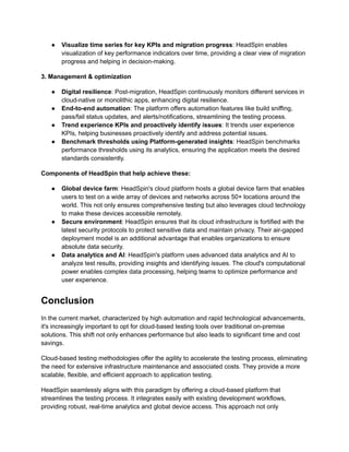 ●​ Visualize time series for key KPIs and migration progress: HeadSpin enables
visualization of key performance indicators over time, providing a clear view of migration
progress and helping in decision-making.
3. Management & optimization
●​ Digital resilience: Post-migration, HeadSpin continuously monitors different services in
cloud-native or monolithic apps, enhancing digital resilience.
●​ End-to-end automation: The platform offers automation features like build sniffing,
pass/fail status updates, and alerts/notifications, streamlining the testing process.
●​ Trend experience KPIs and proactively identify issues: It trends user experience
KPIs, helping businesses proactively identify and address potential issues.
●​ Benchmark thresholds using Platform-generated insights: HeadSpin benchmarks
performance thresholds using its analytics, ensuring the application meets the desired
standards consistently.
Components of HeadSpin that help achieve these:
●​ Global device farm: HeadSpin's cloud platform hosts a global device farm that enables
users to test on a wide array of devices and networks across 50+ locations around the
world. This not only ensures comprehensive testing but also leverages cloud technology
to make these devices accessible remotely.
●​ Secure environment: HeadSpin ensures that its cloud infrastructure is fortified with the
latest security protocols to protect sensitive data and maintain privacy. Their air-gapped
deployment model is an additional advantage that enables organizations to ensure
absolute data security.
●​ Data analytics and AI: HeadSpin's platform uses advanced data analytics and AI to
analyze test results, providing insights and identifying issues. The cloud's computational
power enables complex data processing, helping teams to optimize performance and
user experience.
Conclusion
In the current market, characterized by high automation and rapid technological advancements,
it's increasingly important to opt for cloud-based testing tools over traditional on-premise
solutions. This shift not only enhances performance but also leads to significant time and cost
savings.
Cloud-based testing methodologies offer the agility to accelerate the testing process, eliminating
the need for extensive infrastructure maintenance and associated costs. They provide a more
scalable, flexible, and efficient approach to application testing.
HeadSpin seamlessly aligns with this paradigm by offering a cloud-based platform that
streamlines the testing process. It integrates easily with existing development workflows,
providing robust, real-time analytics and global device access. This approach not only
 