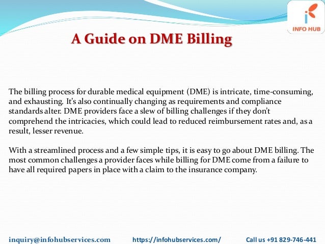 inquiry@infohubservices.com https://infohubservices.com/ Call us +91 829-746-441
A Guide on DME Billing
The billing process for durable medical equipment (DME) is intricate, time-consuming,
and exhausting. It’s also continually changing as requirements and compliance
standards alter. DME providers face a slew of billing challenges if they don’t
comprehend the intricacies, which could lead to reduced reimbursement rates and, as a
result, lesser revenue.
With a streamlined process and a few simple tips, it is easy to go about DME billing. The
most common challenges a provider faces while billing for DME come from a failure to
have all required papers in place with a claim to the insurance company.
 
