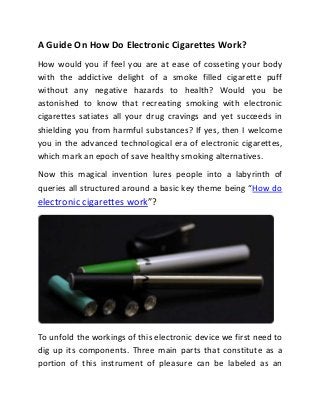 A Guide On How Do Electronic Cigarettes Work?
How would you if feel you are at ease of cosseting your body
with the addictive delight of a smoke filled cigarette puff
without any negative hazards to health? Would you be
astonished to know that recreating smoking with electronic
cigarettes satiates all your drug cravings and yet succeeds in
shielding you from harmful substances? If yes, then I welcome
you in the advanced technological era of electronic cigarettes,
which mark an epoch of save healthy smoking alternatives.
Now this magical invention lures people into a labyrinth of
queries all structured around a basic key theme being “How do
electronic cigarettes work”?




To unfold the workings of this electronic device we first need to
dig up its components. Three main parts that constitute as a
portion of this instrument of pleasure can be labeled as an
 