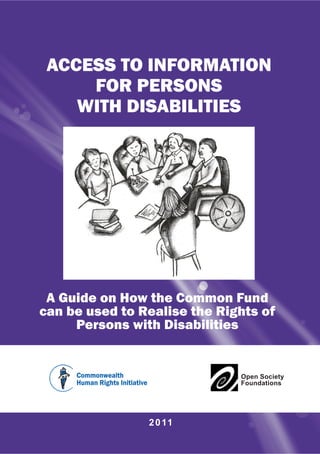 ACCESS TO INFORMATION
     FOR PERSONS
    WITH DISABILITIES




 A Guide on How the Common Fund
can be used to Realise the Rights of
     Persons with Disabilities


                              Open Society
                              Foundations




                2 0 11
 