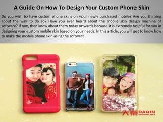 A Guide On How To Design Your Custom Phone Skin
Do you wish to have custom phone skins on your newly purchased mobile? Are you thinking
about the way to do so? Have you ever heard about the mobile skin design machine or
software? If not, then know about them today onwards because it is extremely helpful for you in
designing your custom mobile skin based on your needs. In this article, you will get to know how
to make the mobile phone skin using the software.
 
