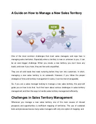A Guide on How to Manage a New Sales Territory
One of the most common challenges that most sales managers and reps face is
managing sales territories. Especially when a territory is new or unknown to you, it can
be an even bigger challenge. When you create a new territory, you don’t have any
leads, and even if you have, they are few and unqualified.
They are all cold leads that need nurturing before they turn into customers. In short,
managing a new sales territory is no cakewalk. However, if you follow the proper
strategies of time and territory management in sales, it can be more manageable.
So, if you are a sales manager looking to manage a new sales territory, this post will
guide you on how to do that. You’ll first learn about various challenges in sales territory
management and then the ways to handle sales territory management efficiently.
Challenges in Sales Territory Management
Whenever you manage a new sales territory, one of the main causes of missed
prospects and opportunities is inefficient mapping of territories. The use of outdated
tools and processes leaves many sales managers with only one option of mapping and
 