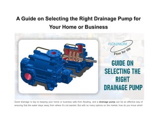 A Guide on Selecting the Right Drainage Pump for
Your Home or Business
Good drainage is key to keeping your home or business safe from flooding, and a drainage pump can be an effective way of
ensuring that the water stays away from where it’s not wanted. But with so many options on the market, how do you know which
 