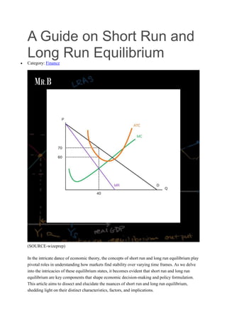 A Guide on Short Run and
Long Run Equilibrium
 Category: Finance
(SOURCE-wizeprep)
In the intricate dance of economic theory, the concepts of short run and long run equilibrium play
pivotal roles in understanding how markets find stability over varying time frames. As we delve
into the intricacies of these equilibrium states, it becomes evident that short run and long run
equilibrium are key components that shape economic decision-making and policy formulation.
This article aims to dissect and elucidate the nuances of short run and long run equilibrium,
shedding light on their distinct characteristics, factors, and implications.
 