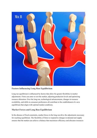 Factors Influencing Long Run Equilibrium
Long run equilibrium is influenced by factors that allow for greater flexibility in market
adjustments. Firms can enter or exit the market, adjusting production levels and optimizing
resource allocation. Over the long run, technological advancements, changes in resource
availability, and shifts in consumer preferences all contribute to the establishment of a new
equilibrium that aligns with optimal market conditions.
Market Forces and Long Run Equilibrium
In the absence of fixed constraints, market forces in the long run drive the adjustments necessary
for reaching equilibrium. The flexibility of firms to respond to changes in demand and supply
ensures that the market can achieve a balance that maximizes efficiency and allocates resources
 