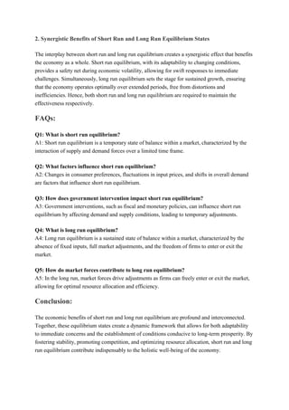 2. Synergistic Benefits of Short Run and Long Run Equilibrium States
The interplay between short run and long run equilibrium creates a synergistic effect that benefits
the economy as a whole. Short run equilibrium, with its adaptability to changing conditions,
provides a safety net during economic volatility, allowing for swift responses to immediate
challenges. Simultaneously, long run equilibrium sets the stage for sustained growth, ensuring
that the economy operates optimally over extended periods, free from distortions and
inefficiencies. Hence, both short run and long run equilibrium are required to maintain the
effectiveness respectively.
FAQs:
Q1: What is short run equilibrium?
A1: Short run equilibrium is a temporary state of balance within a market, characterized by the
interaction of supply and demand forces over a limited time frame.
Q2: What factors influence short run equilibrium?
A2: Changes in consumer preferences, fluctuations in input prices, and shifts in overall demand
are factors that influence short run equilibrium.
Q3: How does government intervention impact short run equilibrium?
A3: Government interventions, such as fiscal and monetary policies, can influence short run
equilibrium by affecting demand and supply conditions, leading to temporary adjustments.
Q4: What is long run equilibrium?
A4: Long run equilibrium is a sustained state of balance within a market, characterized by the
absence of fixed inputs, full market adjustments, and the freedom of firms to enter or exit the
market.
Q5: How do market forces contribute to long run equilibrium?
A5: In the long run, market forces drive adjustments as firms can freely enter or exit the market,
allowing for optimal resource allocation and efficiency.
Conclusion:
The economic benefits of short run and long run equilibrium are profound and interconnected.
Together, these equilibrium states create a dynamic framework that allows for both adaptability
to immediate concerns and the establishment of conditions conducive to long-term prosperity. By
fostering stability, promoting competition, and optimizing resource allocation, short run and long
run equilibrium contribute indispensably to the holistic well-being of the economy.
 