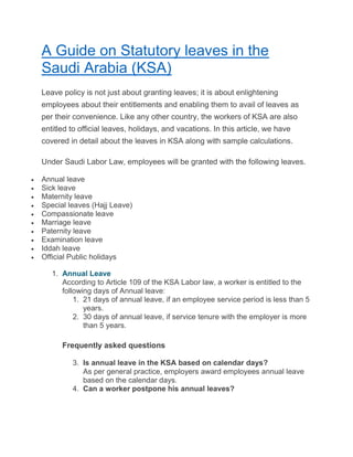 A Guide on Statutory leaves in the
Saudi Arabia (KSA)
Leave policy is not just about granting leaves; it is about enlightening
employees about their entitlements and enabling them to avail of leaves as
per their convenience. Like any other country, the workers of KSA are also
entitled to official leaves, holidays, and vacations. In this article, we have
covered in detail about the leaves in KSA along with sample calculations.
Under Saudi Labor Law, employees will be granted with the following leaves.
 Annual leave
 Sick leave
 Maternity leave
 Special leaves (Hajj Leave)
 Compassionate leave
 Marriage leave
 Paternity leave
 Examination leave
 Iddah leave
 Official Public holidays
1. Annual Leave
According to Article 109 of the KSA Labor law, a worker is entitled to the
following days of Annual leave:
1. 21 days of annual leave, if an employee service period is less than 5
years.
2. 30 days of annual leave, if service tenure with the employer is more
than 5 years.
Frequently asked questions
3. Is annual leave in the KSA based on calendar days?
As per general practice, employers award employees annual leave
based on the calendar days.
4. Can a worker postpone his annual leaves?
 