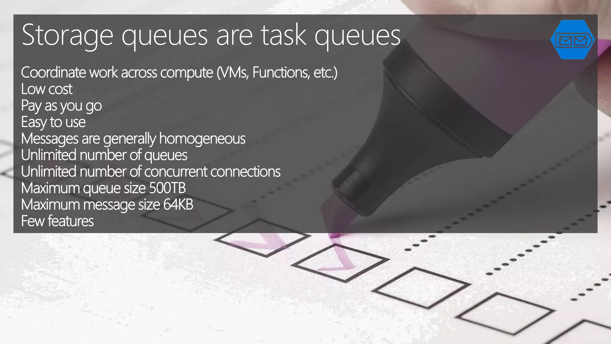 Storage queues are task queues
Coordinate work across compute (VMs, Functions, etc.)
Low cost
Pay as you go
Easy to use
Messages are generally homogeneous
Unlimited number of queues
Unlimited number of concurrent connections
Maximum queue size 500TB
Maximum message size 64KB
Few features
 