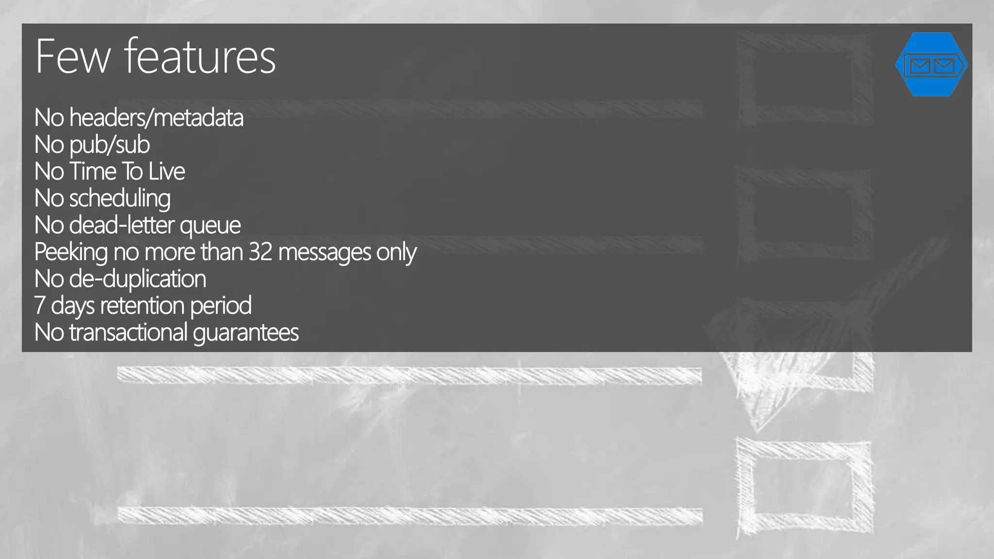 Few features
No headers/metadata
No pub/sub
No Тime To Live
No scheduling
No dead-letter queue
Peeking no more than 32 messages only
No de-duplication
7 days retention period
No transactional guarantees
 