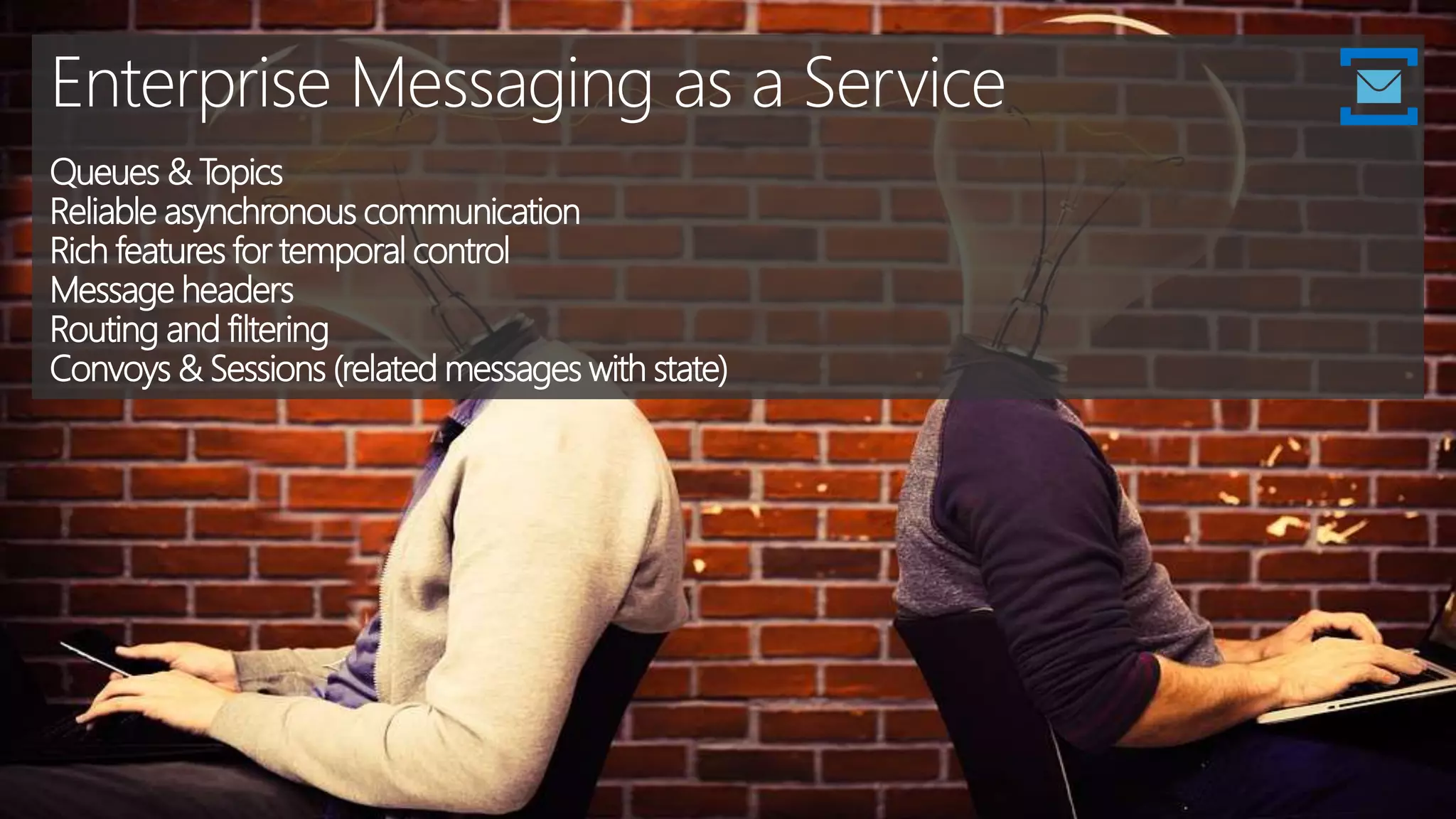 Enterprise Messaging as a Service
Queues & Topics
Reliable asynchronous communication
Rich features for temporal control
Message headers
Routing and filtering
Convoys & Sessions (related messages with state)
 