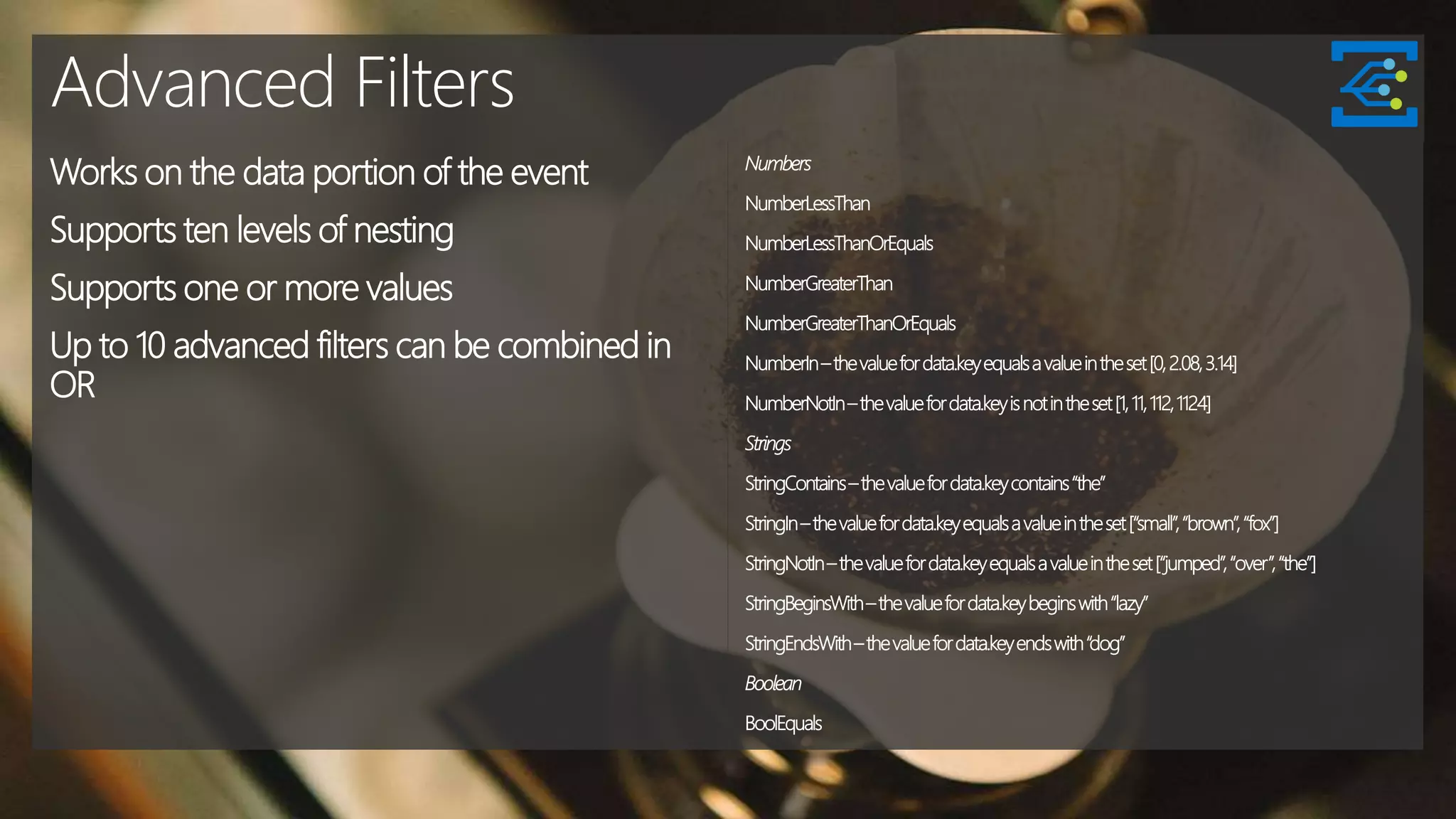Advanced Filters
Works on the data portion of the event
Supports ten levels of nesting
Supports one or more values
Up to 10 advanced filters can be combined in
OR
Numbers
NumberLessThan
NumberLessThanOrEquals
NumberGreaterThan
NumberGreaterThanOrEquals
NumberIn–thevaluefordata.keyequalsavalueintheset[0,2.08,3.14]
NumberNotIn–thevaluefordata.keyisnotintheset[1,11,112,1124]
Strings
StringContains–thevaluefordata.keycontains“the”
StringIn–thevaluefordata.keyequalsavalueintheset[“small”,“brown”,“fox”]
StringNotIn–thevaluefordata.keyequalsavalueintheset[“jumped”,“over”,“the”]
StringBeginsWith–thevaluefordata.keybeginswith“lazy”
StringEndsWith–thevaluefordata.keyendswith“dog”
Boolean
BoolEquals
 