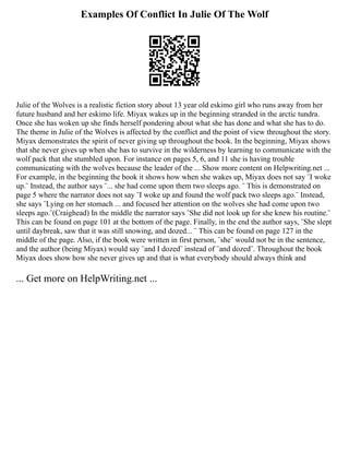 Examples Of Conflict In Julie Of The Wolf
Julie of the Wolves is a realistic fiction story about 13 year old eskimo girl who runs away from her
future husband and her eskimo life. Miyax wakes up in the beginning stranded in the arctic tundra.
Once she has woken up she finds herself pondering about what she has done and what she has to do.
The theme in Julie of the Wolves is affected by the conflict and the point of view throughout the story.
Miyax demonstrates the spirit of never giving up throughout the book. In the beginning, Miyax shows
that she never gives up when she has to survive in the wilderness by learning to communicate with the
wolf pack that she stumbled upon. For instance on pages 5, 6, and 11 she is having trouble
communicating with the wolves because the leader of the ... Show more content on Helpwriting.net ...
For example, in the beginning the book it shows how when she wakes up, Miyax does not say ¨I woke
up.¨ Instead, the author says ¨... she had come upon them two sleeps ago. ¨ This is demonstrated on
page 5 where the narrator does not say ¨I woke up and found the wolf pack two sleeps ago.¨ Instead,
she says ¨Lying on her stomach ... and focused her attention on the wolves she had come upon two
sleeps ago.¨(Craighead) In the middle the narrator says ¨She did not look up for she knew his routine.¨
This can be found on page 101 at the bottom of the page. Finally, in the end the author says, ¨She slept
until daybreak, saw that it was still snowing, and dozed... ¨ This can be found on page 127 in the
middle of the page. Also, if the book were written in first person, ¨she¨ would not be in the sentence,
and the author (being Miyax) would say ¨and I dozed¨ instead of ¨and dozed¨. Throughout the book
Miyax does show how she never gives up and that is what everybody should always think and
... Get more on HelpWriting.net ...
 