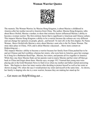 Woman Warrior Quotes
The memoir, The Woman Warrior, by Maxine Hong Kingston, is about Maxine s childhood in
America after her mother moved to America from China. The author, Maxine Hong Kingston, talks
about Brave Orchid, Maxine s mother, to show that extrinsic factors influenced Maxine s ability to
become a woman warrior. The first extrinsic factor that is significant is American and Chinese culture.
This impacts Maxine Hong Kingston s ability to be a warrior because the cultures are very different
and can change her opinions on people, ghosts , and herself. To start off, in the first chapter, No Name
Woman , Brave Orchid tells Maxine a story about Maxine s aunt who is the No Name Woman. The
story takes place in China, 1924, and is about Maxine s deceased ... Show more content on
Helpwriting.net ...
This impacts Maxine s ability to become a warrior because her family from China pushed her to be
and act Chinese and feel worthless whereas her sisters, who were born in America, gave her courage.
In A Song for a Barbarian Reed Pipe , Maxine, her sisters, and parents all live together in America.
While they stay there Maxine finds out her parents want to marry Maxine and her sister off then go
back to China and forget about them. Maxine says, on page 193, I learned that young men were
placing ads in the Gold Mountain News to find wives when my mother and father started answering
them. . She begins to show her inner warrior after deciding to protect herself as well as her sister as
shown on page 194, when she says I would protect my sister and myself at the same time. . As shown,
her family is shaping who she is, a new warrior, because they are making her stand up for
... Get more on HelpWriting.net ...
 