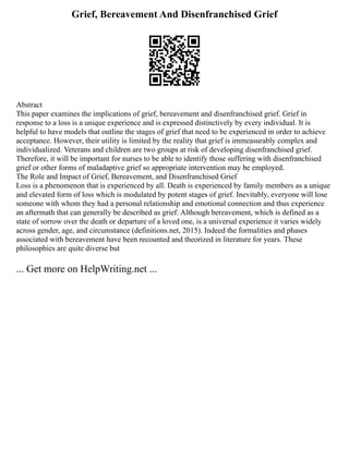 Grief, Bereavement And Disenfranchised Grief
Abstract
This paper examines the implications of grief, bereavement and disenfranchised grief. Grief in
response to a loss is a unique experience and is expressed distinctively by every individual. It is
helpful to have models that outline the stages of grief that need to be experienced in order to achieve
acceptance. However, their utility is limited by the reality that grief is immeasurably complex and
individualized. Veterans and children are two groups at risk of developing disenfranchised grief.
Therefore, it will be important for nurses to be able to identify those suffering with disenfranchised
grief or other forms of maladaptive grief so appropriate intervention may be employed.
The Role and Impact of Grief, Bereavement, and Disenfranchised Grief
Loss is a phenomenon that is experienced by all. Death is experienced by family members as a unique
and elevated form of loss which is modulated by potent stages of grief. Inevitably, everyone will lose
someone with whom they had a personal relationship and emotional connection and thus experience
an aftermath that can generally be described as grief. Although bereavement, which is defined as a
state of sorrow over the death or departure of a loved one, is a universal experience it varies widely
across gender, age, and circumstance (definitions.net, 2015). Indeed the formalities and phases
associated with bereavement have been recounted and theorized in literature for years. These
philosophies are quite diverse but
... Get more on HelpWriting.net ...
 
