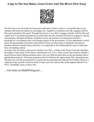 Long As The Sun Shines, Grass Grows And The Rivers Flow Essay
The first time I saw the trailer for Fractured Lands knew I had to watch it. I circled the date on my
calendar and forced my parents to accompany me. Together we listened to the talk, engaged with the
film and responded to the panel. Through the process, I was able to engage critically with the film and
explore how it exceeded expectations in certain areas but also seriously fell short to engage in varying
contemporary aboriginal problems. Problems such as the fractures in communities that have
developed as a consequence due to the benign neglect of the government. To first understand at which
points the documentary Fractured Lands failed to focus on with respect to hydraulic fracturing in
Northern British Columbia treaty territories, it is important to first understand the issues at hand and
their surrounding context.
As long as the sun shines, grass grows and the rivers flow... written in the Treaty 8 accords, describes
the length of time treaty 8 will remain valid (Booth et al, 2011). These words were meant to solidify a
union between those settling and those native, but very little has been done on the government side to
uphold these promises. The treaty guarantees the First Nations the right to hunt, fish, trap and harvest.
The duty lies with the governments to consult and accommodate any affected First Nation if there is a
reduction in the amount of land set aside for these activities and yet that rarely happens (Booth et al,
2011). Thankfully, many of those who
... Get more on HelpWriting.net ...
 