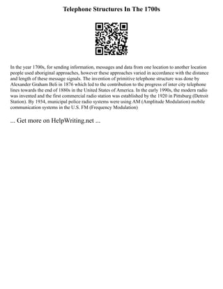 Telephone Structures In The 1700s
In the year 1700s, for sending information, messages and data from one location to another location
people used aboriginal approaches, however these approaches varied in accordance with the distance
and length of these message signals. The invention of primitive telephone structure was done by
Alexander Graham Beli in 1876 which led to the contribution to the progress of inter city telephone
lines towards the end of 1880s in the United States of America. In the early 1990s, the modern radio
was invented and the first commercial radio station was established by the 1920 in Pittsburg (Detroit
Station). By 1934, municipal police radio systems were using AM (Amplitude Modulation) mobile
communication systems in the U.S. FM (Frequency Modulation)
... Get more on HelpWriting.net ...
 