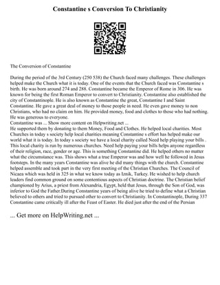 Constantine s Conversion To Christianity
The Conversion of Constantine
During the period of the 3rd Century (250 538) the Church faced many challenges. These challenges
helped make the Church what it is today. One of the events that the Church faced was Constantine s
birth. He was born around 274 and 288. Constantine became the Emperor of Rome in 306. He was
known for being the first Roman Emperor to convert to Christianity. Constantine also established the
city of Constantinople. He is also known as Constantine the great, Constantine I and Saint
Constantine. He gave a great deal of money to those people in need. He even gave money to non
Christians, who had no claim on him. He provided money, food and clothes to those who had nothing.
He was generous to everyone.
Constantine was ... Show more content on Helpwriting.net ...
He supported them by donating to them Money, Food and Clothes. He helped local charities. Most
Churches in today s society help local charities meaning Constantine s effort has helped make our
world what it is today. In today s society we have a local charity called Need help playing your bills .
This local charity is run by numerous churches. Need help paying your bills helps anyone regardless
of their religion, race, gender or age. This is something Constantine did. He helped others no matter
what the circumstance was. This shows what a true Emperor was and how well he followed in Jesus
footsteps. In the many years Constantine was alive he did many things with the church. Constantine
helped assemble and took part in the very first meeting of the Christian Churches. The Council of
Nicaea which was held in 325 in what we know today as Iznik, Turkey. He wished to help church
leaders find common ground on some contentious aspects of Christian doctrine. The Christian belief
championed by Arius, a priest from Alexandria, Egypt, held that Jesus, through the Son of God, was
inferior to God the Father.During Constantine years of being alive he tried to define what a Christian
believed to others and tried to pursued other to convert to Christianity. In Constantinople, During 337
Constantine came critically ill after the Feast of Easter. He died just after the end of the Persian
... Get more on HelpWriting.net ...
 