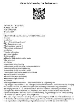 Guide to Measuring Hse Performance
1
A GUIDE TO MEASURING
HEALTH SAFETY
PERFORMANCE
December 2001
2
MEASURING HEALTH AND SAFETY PERFORMANCE
Contents
Introduction
How will this guidance help me?
What the guidance is not
Why is guidance necessary?
Why measure performance?
Introduction
Providing information
Answering questions
Decision making
Addressing different information needs
What to measure
Introduction
Measuring the hazard burden
Measuring the health and safety management system
Measuring failure reactive monitoring
Measuring the health and safety culture
Planning and implementing a more detailed look
When to measure performance
Who should measure performance
How to measure performance
Introduction
Deriving performance measures ... Show more content on Helpwriting.net ...
They struggle to develop health and safety performance measures which are not based solely on injury
and ill health statistics. The traditional approach to measuring health and safety performance
If managing directors or CEOs were asked how they measured their companies performance, they
would probably mention measures like percentage profit, return on investment or market share. A
common feature of the measures quoted would be that they are generally positive in nature reflecting
achievement rather than negative, reflecting failure.
If the same people were asked how they measured their companies health and safety performance, it is
likely that the only measure quoted would be injury statistics. While the general business performance
of an organisation is subject to a range of positive measures, for health and safety it too often
 
