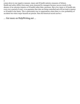 5
comes down to one negative measure, injury and ill health statistics measures of failures.
Health and safety differs from many areas measured by managers because success results in the
absence of an outcome (injuries or ill health) rather than a presence. But a low injury or ill health rate,
even over a period of years, is no guarantee that risks are being controlled and will not lead to injuries
or ill health in the future. This is particularly true in organisations where there is a low probability of
accidents but where major hazards are present. Here the historical record can be a
... Get more on HelpWriting.net ...
 