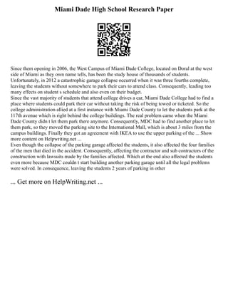Miami Dade High School Research Paper
Since them opening in 2006, the West Campus of Miami Dade College, located on Doral at the west
side of Miami as they own name tells, has been the study house of thousands of students.
Unfortunately, in 2012 a catastrophic garage collapse occurred when it was three fourths complete,
leaving the students without somewhere to park their cars to attend class. Consequently, leading too
many effects on student s schedule and also even on their budget.
Since the vast majority of students that attend college drives a car, Miami Dade College had to find a
place where students could park their car without taking the risk of being towed or ticketed. So the
college administration allied at a first instance with Miami Dade County to let the students park at the
117th avenue which is right behind the college buildings. The real problem came when the Miami
Dade County didn t let them park there anymore. Consequently, MDC had to find another place to let
them park, so they moved the parking site to the International Mall, which is about 3 miles from the
campus buildings. Finally they got an agreement with IKEA to use the upper parking of the ... Show
more content on Helpwriting.net ...
Even though the collapse of the parking garage affected the students, it also affected the four families
of the men that died in the accident. Consequently, affecting the contractor and sub contractors of the
construction with lawsuits made by the families affected. Which at the end also affected the students
even more because MDC couldn t start building another parking garage until all the legal problems
were solved. In consequence, leaving the students 2 years of parking in other
... Get more on HelpWriting.net ...
 