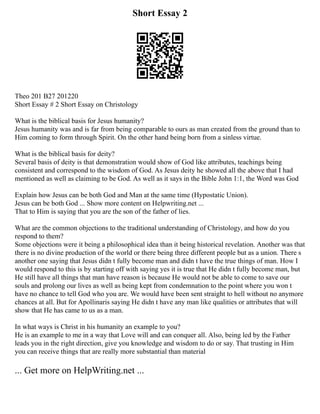 Short Essay 2
Theo 201 B27 201220
Short Essay # 2 Short Essay on Christology
What is the biblical basis for Jesus humanity?
Jesus humanity was and is far from being comparable to ours as man created from the ground than to
Him coming to form through Spirit. On the other hand being born from a sinless virtue.
What is the biblical basis for deity?
Several basis of deity is that demonstration would show of God like attributes, teachings being
consistent and correspond to the wisdom of God. As Jesus deity he showed all the above that I had
mentioned as well as claiming to be God. As well as it says in the Bible John 1:1, the Word was God
Explain how Jesus can be both God and Man at the same time (Hypostatic Union).
Jesus can be both God ... Show more content on Helpwriting.net ...
That to Him is saying that you are the son of the father of lies.
What are the common objections to the traditional understanding of Christology, and how do you
respond to them?
Some objections were it being a philosophical idea than it being historical revelation. Another was that
there is no divine production of the world or there being three different people but as a union. There s
another one saying that Jesus didn t fully become man and didn t have the true things of man. How I
would respond to this is by starting off with saying yes it is true that He didn t fully become man, but
He still have all things that man have reason is because He would not be able to come to save our
souls and prolong our lives as well as being kept from condemnation to the point where you won t
have no chance to tell God who you are. We would have been sent straight to hell without no anymore
chances at all. But for Apollinaris saying He didn t have any man like qualities or attributes that will
show that He has came to us as a man.
In what ways is Christ in his humanity an example to you?
He is an example to me in a way that Love will and can conquer all. Also, being led by the Father
leads you in the right direction, give you knowledge and wisdom to do or say. That trusting in Him
you can receive things that are really more substantial than material
... Get more on HelpWriting.net ...
 