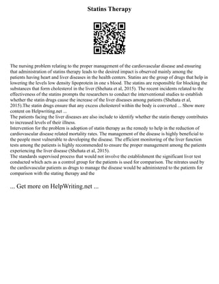 Statins Therapy
The nursing problem relating to the proper management of the cardiovascular disease and ensuring
that administration of statins therapy leads to the desired impact is observed mainly among the
patients having heart and liver diseases in the health centers. Statins are the group of drugs that help in
lowering the levels low density lipoprotein in one s blood. The statins are responsible for blocking the
substances that form cholesterol in the liver (Shehata et al, 2015). The recent incidents related to the
effectiveness of the statins prompts the researchers to conduct the interventional studies to establish
whether the statin drugs cause the increase of the liver diseases among patients (Shehata et al,
2015).The statin drugs ensure that any excess cholesterol within the body is converted ... Show more
content on Helpwriting.net ...
The patients facing the liver diseases are also include to identify whether the statin therapy contributes
to increased levels of their illness.
Intervention for the problem is adoption of statin therapy as the remedy to help in the reduction of
cardiovascular disease related mortality rates. The management of the disease is highly beneficial to
the people most vulnerable to developing the disease. The efficient monitoring of the liver function
tests among the patients is highly recommended to ensure the proper management among the patients
experiencing the liver disease (Shehata et al, 2015).
The standards supervised process that would not involve the establishment the significant liver test
conducted which acts as a control group for the patients is used for comparison. The nitrates used by
the cardiovascular patients as drugs to manage the disease would be administered to the patients for
comparison with the stating therapy and the
... Get more on HelpWriting.net ...
 