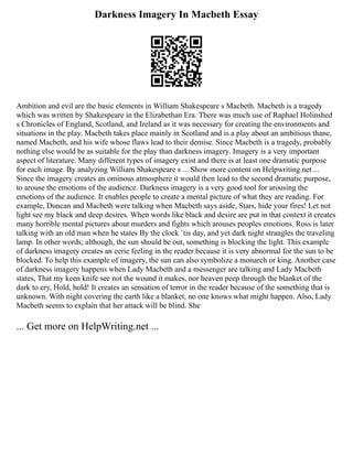 Darkness Imagery In Macbeth Essay
Ambition and evil are the basic elements in William Shakespeare s Macbeth. Macbeth is a tragedy
which was written by Shakespeare in the Elizabethan Era. There was much use of Raphael Holinshed
s Chronicles of England, Scotland, and Ireland as it was necessary for creating the environments and
situations in the play. Macbeth takes place mainly in Scotland and is a play about an ambitious thane,
named Macbeth, and his wife whose flaws lead to their demise. Since Macbeth is a tragedy, probably
nothing else would be as suitable for the play than darkness imagery. Imagery is a very important
aspect of literature. Many different types of imagery exist and there is at least one dramatic purpose
for each image. By analyzing William Shakespeare s ... Show more content on Helpwriting.net ...
Since the imagery creates an ominous atmosphere it would then lead to the second dramatic purpose,
to arouse the emotions of the audience. Darkness imagery is a very good tool for arousing the
emotions of the audience. It enables people to create a mental picture of what they are reading. For
example, Duncan and Macbeth were talking when Macbeth says aside, Stars, hide your fires! Let not
light see my black and deep desires. When words like black and desire are put in that context it creates
many horrible mental pictures about murders and fights which arouses peoples emotions. Ross is later
talking with an old man when he states By the clock `tis day, and yet dark night strangles the traveling
lamp. In other words; although, the sun should be out, something is blocking the light. This example
of darkness imagery creates an eerie feeling in the reader because it is very abnormal for the sun to be
blocked. To help this example of imagery, the sun can also symbolize a monarch or king. Another case
of darkness imagery happens when Lady Macbeth and a messenger are talking and Lady Macbeth
states, That my keen knife see not the wound it makes, nor heaven peep through the blanket of the
dark to cry, Hold, hold! It creates an sensation of terror in the reader because of the something that is
unknown. With night covering the earth like a blanket, no one knows what might happen. Also, Lady
Macbeth seems to explain that her attack will be blind. She
... Get more on HelpWriting.net ...
 