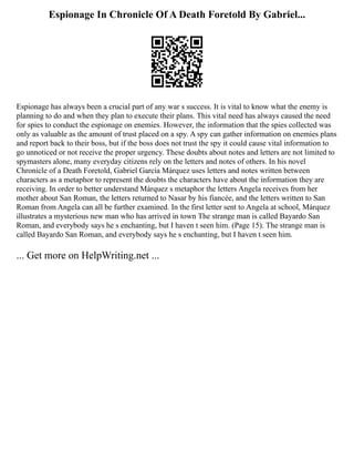 Espionage In Chronicle Of A Death Foretold By Gabriel...
Espionage has always been a crucial part of any war s success. It is vital to know what the enemy is
planning to do and when they plan to execute their plans. This vital need has always caused the need
for spies to conduct the espionage on enemies. However, the information that the spies collected was
only as valuable as the amount of trust placed on a spy. A spy can gather information on enemies plans
and report back to their boss, but if the boss does not trust the spy it could cause vital information to
go unnoticed or not receive the proper urgency. These doubts about notes and letters are not limited to
spymasters alone, many everyday citizens rely on the letters and notes of others. In his novel
Chronicle of a Death Foretold, Gabriel García Márquez uses letters and notes written between
characters as a metaphor to represent the doubts the characters have about the information they are
receiving. In order to better understand Márquez s metaphor the letters Angela receives from her
mother about San Roman, the letters returned to Nasar by his fiancée, and the letters written to San
Roman from Angela can all be further examined. In the first letter sent to Angela at school, Márquez
illustrates a mysterious new man who has arrived in town The strange man is called Bayardo San
Roman, and everybody says he s enchanting, but I haven t seen him. (Page 15). The strange man is
called Bayardo San Roman, and everybody says he s enchanting, but I haven t seen him.
... Get more on HelpWriting.net ...
 