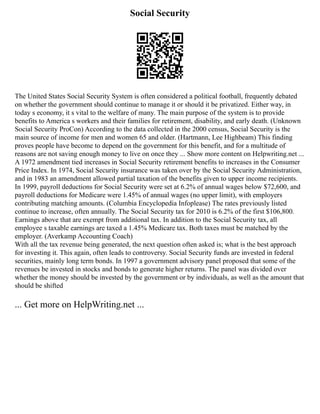 Social Security
The United States Social Security System is often considered a political football, frequently debated
on whether the government should continue to manage it or should it be privatized. Either way, in
today s economy, it s vital to the welfare of many. The main purpose of the system is to provide
benefits to America s workers and their families for retirement, disability, and early death. (Unknown
Social Security ProCon) According to the data collected in the 2000 census, Social Security is the
main source of income for men and women 65 and older. (Hartmann, Lee Highbeam) This finding
proves people have become to depend on the government for this benefit, and for a multitude of
reasons are not saving enough money to live on once they ... Show more content on Helpwriting.net ...
A 1972 amendment tied increases in Social Security retirement benefits to increases in the Consumer
Price Index. In 1974, Social Security insurance was taken over by the Social Security Administration,
and in 1983 an amendment allowed partial taxation of the benefits given to upper income recipients.
In 1999, payroll deductions for Social Security were set at 6.2% of annual wages below $72,600, and
payroll deductions for Medicare were 1.45% of annual wages (no upper limit), with employers
contributing matching amounts. (Columbia Encyclopedia Infoplease) The rates previously listed
continue to increase, often annually. The Social Security tax for 2010 is 6.2% of the first $106,800.
Earnings above that are exempt from additional tax. In addition to the Social Security tax, all
employee s taxable earnings are taxed a 1.45% Medicare tax. Both taxes must be matched by the
employer. (Averkamp Accounting Coach)
With all the tax revenue being generated, the next question often asked is; what is the best approach
for investing it. This again, often leads to controversy. Social Security funds are invested in federal
securities, mainly long term bonds. In 1997 a government advisory panel proposed that some of the
revenues be invested in stocks and bonds to generate higher returns. The panel was divided over
whether the money should be invested by the government or by individuals, as well as the amount that
should be shifted
... Get more on HelpWriting.net ...
 