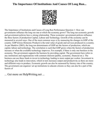 The Importance Of Institutions And Causes Of Long Run...
The Importance of Institutions and Causes of Long Run Performance Question 1: How can
governments influence the long run rate at which the economy grows? The long run economic growth
and government policies have a strong relationship. These economic/ government policies influence
the three factors of production Capital, Labour and Technology. Growth of the economy can be
measured in several ways. One of the most common ways is by measuring the changes in GDP of the
country. GDP (Gross Domestic Product) is the total value of goods and services produced in a country.
As per Mankiw (2003), the long run determinants of GDP are the factors of production, which are
capital, labour and technology. The correlation is such that GDP grows when the factors of production
increase or when the available technology improves. For example, if there is only one business in the
economy. The government supports the business by providing capital. The government here refers to
any institutions and organizations with common interests (public, economic, financial etc.). The
business can use these funds to invest in technology leading to more output per worker. Investment in
technology also leads to innovation, which in turn increases output and productivity as there are more
and different ways to produce. Economic growth can also be measured by literacy rate of the country.
The government can organize/ set up institutions to educate citizens so they can also be a part of the
factors of
... Get more on HelpWriting.net ...
 