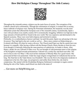 How Did Religion Change Throughout The 16th Century
Throughout the sixteenth century, religion was the main focus of society. The corruption of the
Catholic church led to reformation. Through this reformation of religion, it created rifts in society,
hence outbreak of religious wars. During the Protestant reformation, the monarchy was the most
influential system that affected the European wars of the sixteenth century. Economically, Spain s
wars with just about every nearby country left it economically struggling. Inflation was high due to the
large amounts of Gold and Silver found in the new world. War was expensive and detrimental to the
Spanish economy. These wars were both religious and territorial in nature.
Politically, it is a redistribution of power and land. Up until this point, Spain was advancing in the race
for power. They had land in the new world as well as ... Show more content on Helpwriting.net ...
It started with Henry III when he wants a divorce. The Church (and Pope) say that he cannot have one
because it is ungodly. After having a fallout with the Roman Church, Henry decides to form his own.
Even though it is basically following the same practices of catholicism, its leader is Henry. After
Henry s death, his son, Edward VI takes over. He was brought of with protestant tutors so the religion
of the Kingdom swinged towards protestantism. Edward was a sickly boy and died soon after. The
next in line to rule was Mary I. She received her nickname of Bloody Mary for a good reason. She
persecuted all that were protestant. Under her reign religion swinged back to Catholicism but not for
long. The final heir to the Tudor throne was Elizabeth I. She was the first to be religiously moderate in
comparison to her kin. Her reign, was progressive and unlike those before her, she tried to
compromise. She started with the Elizabethan Religious Settlement in attempts to regain control.
During the rule of the Tudors, much blood was shed in the name of
... Get more on HelpWriting.net ...
 