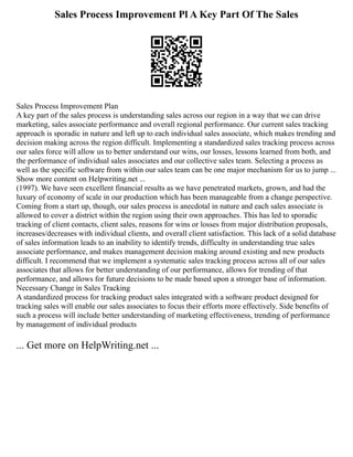 Sales Process Improvement Pl A Key Part Of The Sales
Sales Process Improvement Plan
A key part of the sales process is understanding sales across our region in a way that we can drive
marketing, sales associate performance and overall regional performance. Our current sales tracking
approach is sporadic in nature and left up to each individual sales associate, which makes trending and
decision making across the region difficult. Implementing a standardized sales tracking process across
our sales force will allow us to better understand our wins, our losses, lessons learned from both, and
the performance of individual sales associates and our collective sales team. Selecting a process as
well as the specific software from within our sales team can be one major mechanism for us to jump ...
Show more content on Helpwriting.net ...
(1997). We have seen excellent financial results as we have penetrated markets, grown, and had the
luxury of economy of scale in our production which has been manageable from a change perspective.
Coming from a start up, though, our sales process is anecdotal in nature and each sales associate is
allowed to cover a district within the region using their own approaches. This has led to sporadic
tracking of client contacts, client sales, reasons for wins or losses from major distribution proposals,
increases/decreases with individual clients, and overall client satisfaction. This lack of a solid database
of sales information leads to an inability to identify trends, difficulty in understanding true sales
associate performance, and makes management decision making around existing and new products
difficult. I recommend that we implement a systematic sales tracking process across all of our sales
associates that allows for better understanding of our performance, allows for trending of that
performance, and allows for future decisions to be made based upon a stronger base of information.
Necessary Change in Sales Tracking
A standardized process for tracking product sales integrated with a software product designed for
tracking sales will enable our sales associates to focus their efforts more effectively. Side benefits of
such a process will include better understanding of marketing effectiveness, trending of performance
by management of individual products
... Get more on HelpWriting.net ...
 