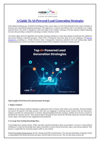 A Guide To AI-Powered Lead Generation Strategies
In the digital marketing age, AI (artificial intelligence) takes center stage as a tool of transformation from classic strategies to
dynamic and results-based marketing techniques. This approach is so precise and efficient that it can identify even a single
potential buyer. The article is designed to shed some light on the complex workings of AI that empower digital marketing
services, thus providing a competitive advantage in today’s business world.
AI systems apply advanced algorithms and machine learning techniques to mine large datasets to determine the tendencies
and actions leading to potential prospects. Nearly 64% of businesses claim that using AI in the workplace will increase
productivity, according to a Forbes Advisors study. Consequently, businesses endowed with such leading-edge digital
marketing processes will be most likely to perform ahead of their competitors and lead in industry growth.
Top Examples Of AI-Powered Lead Generation Strategies
1. Deploy Chatbots:
Chatbots are the ultimate artificial intelligence applications built to interact with website users naturally. AI-based chatbots
can answer all inquiries with high accuracy. Also, they are engaging in collecting crucial contacts from the interactions,
making it possible for communication to continue. Beyond handling front-line inquiries, chatbots have become essential to
perfecting the customer journey. They guide prospects through the sales funnel by efficiently taking the customers through
various stages. This improves user engagement and satisfaction.
2. Leverage Your Existing Knowledge Base:
A knowledge base contains articles, FAQs, and other essential information about your products or services. Using artificial
intelligence to study this knowledge base makes it possible to extract relevant keywords, topics, and relevant inquiries. This
process is responsible for increasing organic traffic to your website.
Integrating content writing services into this strategy intensifies its performance. You may get outstanding, intriguing content
corresponding to the chosen keywords and topics with the help of such services. This not only helps increase the
 