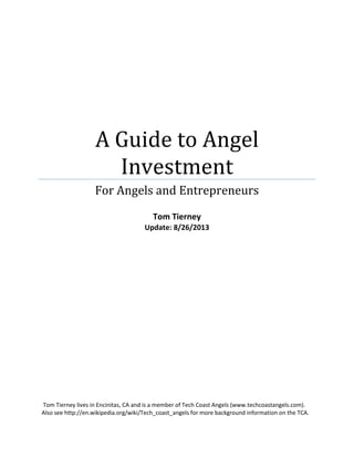 A Guide to Angel
Investment
For Angels and Entrepreneurs
Tom Tierney
Update: 8/26/2013
Tom Tierney lives in Encinitas, CA and is a member of Tech Coast Angels (www.techcoastangels.com).
Also see http://en.wikipedia.org/wiki/Tech_coast_angels for more background information on the TCA.
 