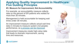 © 2016 Health Catalyst
Proprietary. Feel free to share but we would appreciate a Health Catalyst citation.
Applying Quality Improvement in Healthcare:
Five Guiding Principles
#3: Measure for Improvement, Not Accountability
For example, an accountability measure collects
data on the percent of ER patients who waited for
more than 30 minutes.
Management is held accountable for keeping wait
times under 30 minutes.
An improvement measure collects actual wait time
data in minutes to measure system (not people)
performance, so a process can be improved.
Improvement measures create high-value data
that leads to dramatic improvement, saving
time and resources.
 